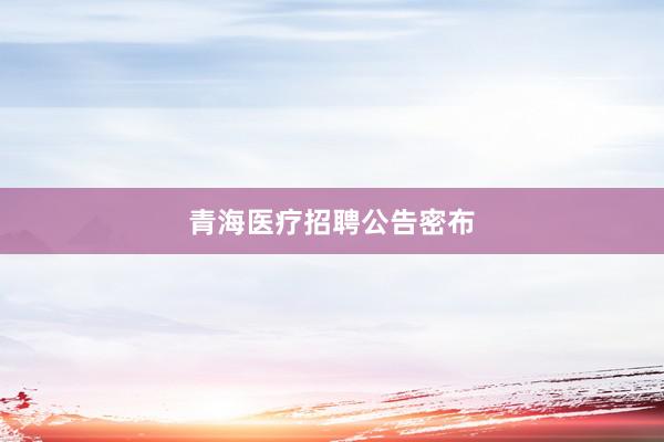 青海医疗招聘公告密布