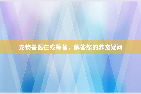宠物兽医在线筹备，解答您的养宠疑问